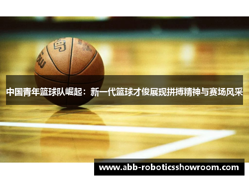 中国青年篮球队崛起：新一代篮球才俊展现拼搏精神与赛场风采