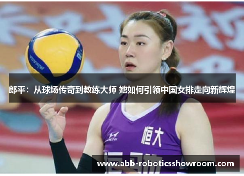 郎平：从球场传奇到教练大师 她如何引领中国女排走向新辉煌