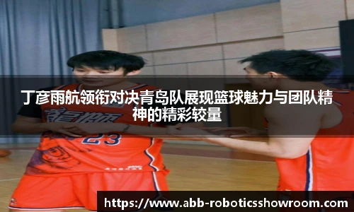 丁彦雨航领衔对决青岛队展现篮球魅力与团队精神的精彩较量